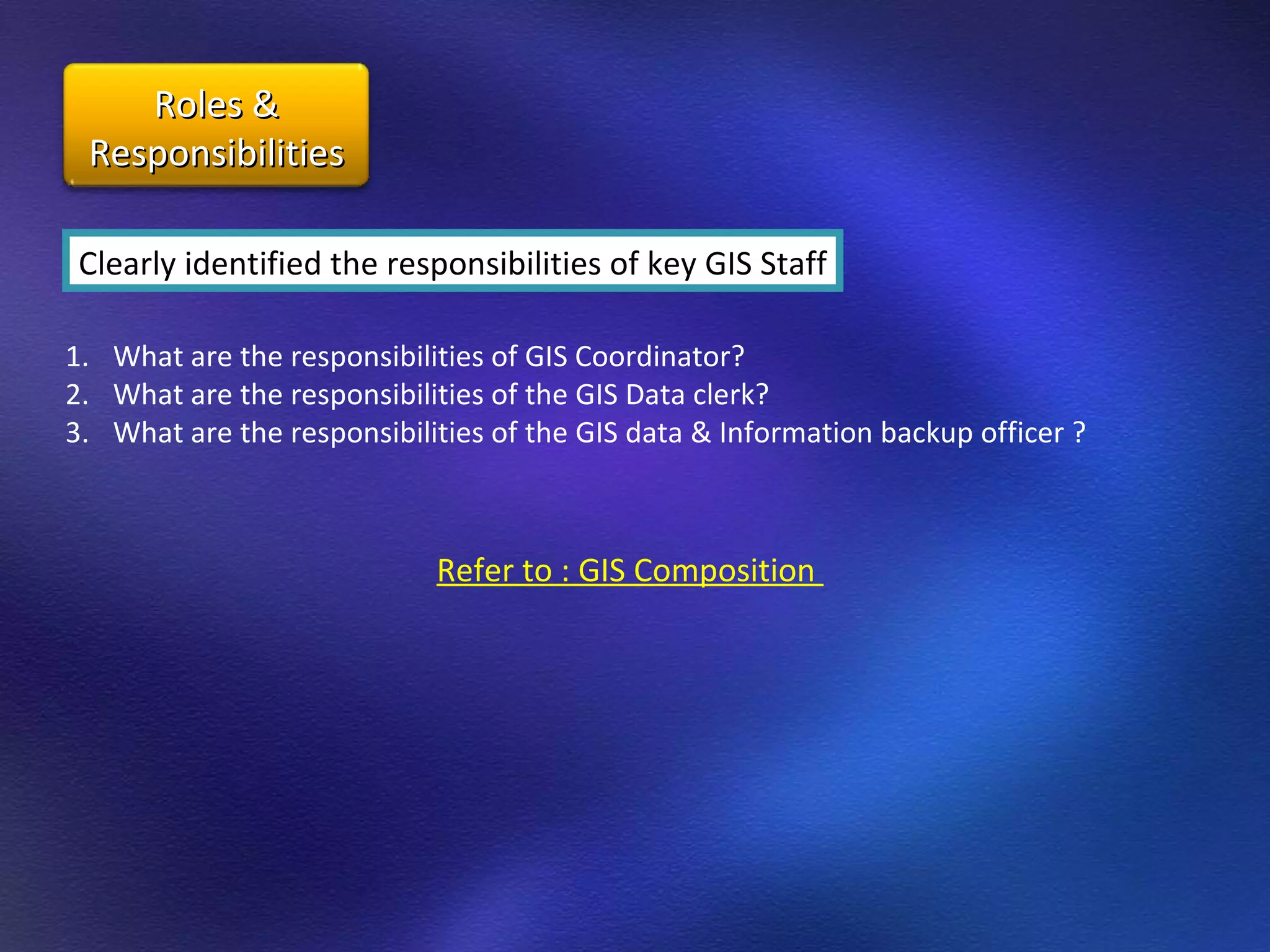 Clearly identified the responsibilities of key GIS Staff What are the responsibilities of GIS Coordinator? What are the responsibilities of the GIS Data clerk? What are the responsibilities of the GIS data & Information backup officer ? Refer to : GIS Composition  Roles & Responsibilities 
