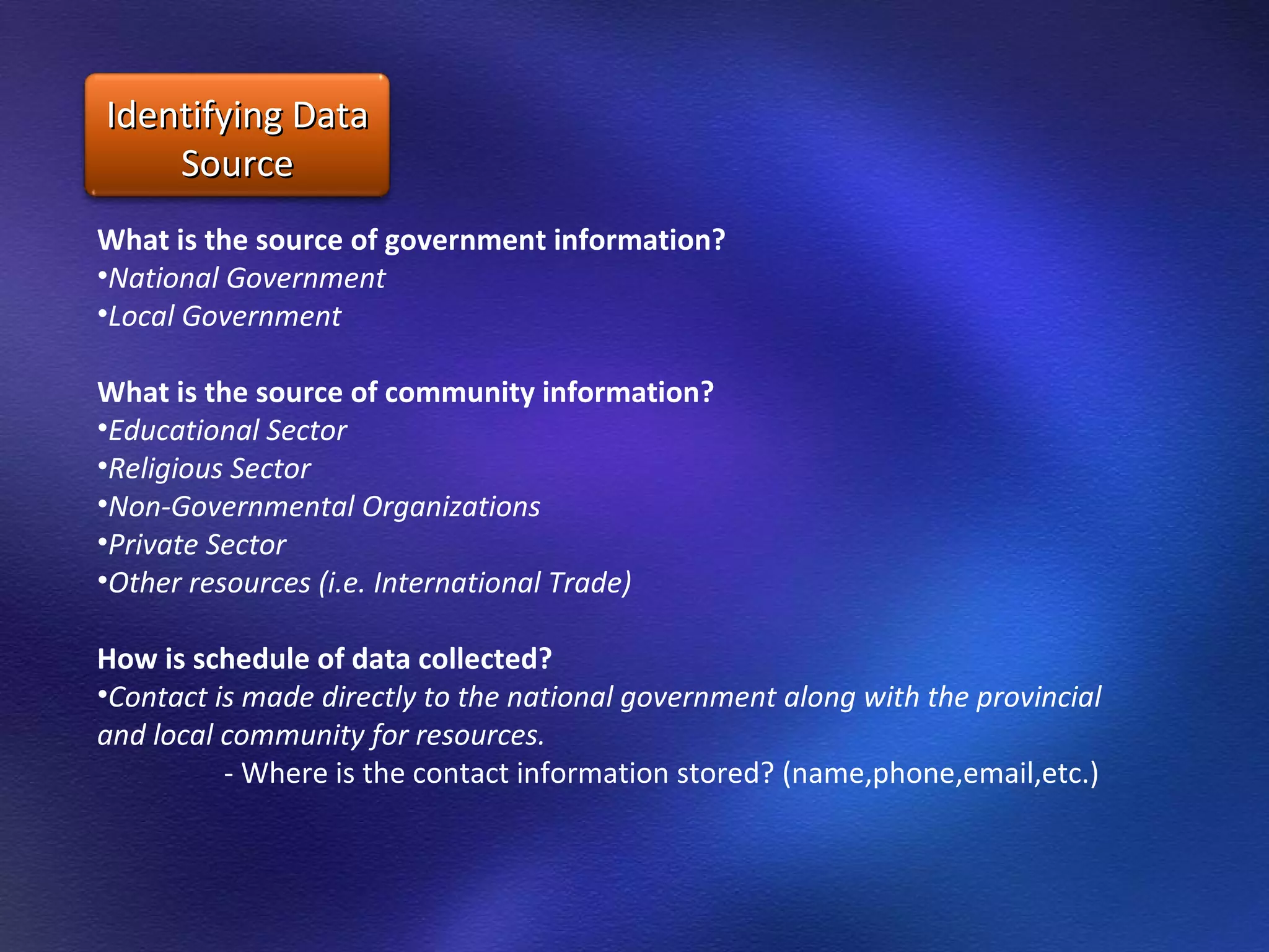 What is the source of government information? National Government  Local Government  What is the source of community information? Educational Sector Religious Sector Non-Governmental Organizations Private Sector Other resources (i.e. International Trade) How is schedule of data collected? Contact is made directly to the national government along with the provincial and local community for resources.  - Where is the contact information stored? (name,phone,email,etc.) Identifying Data Source 