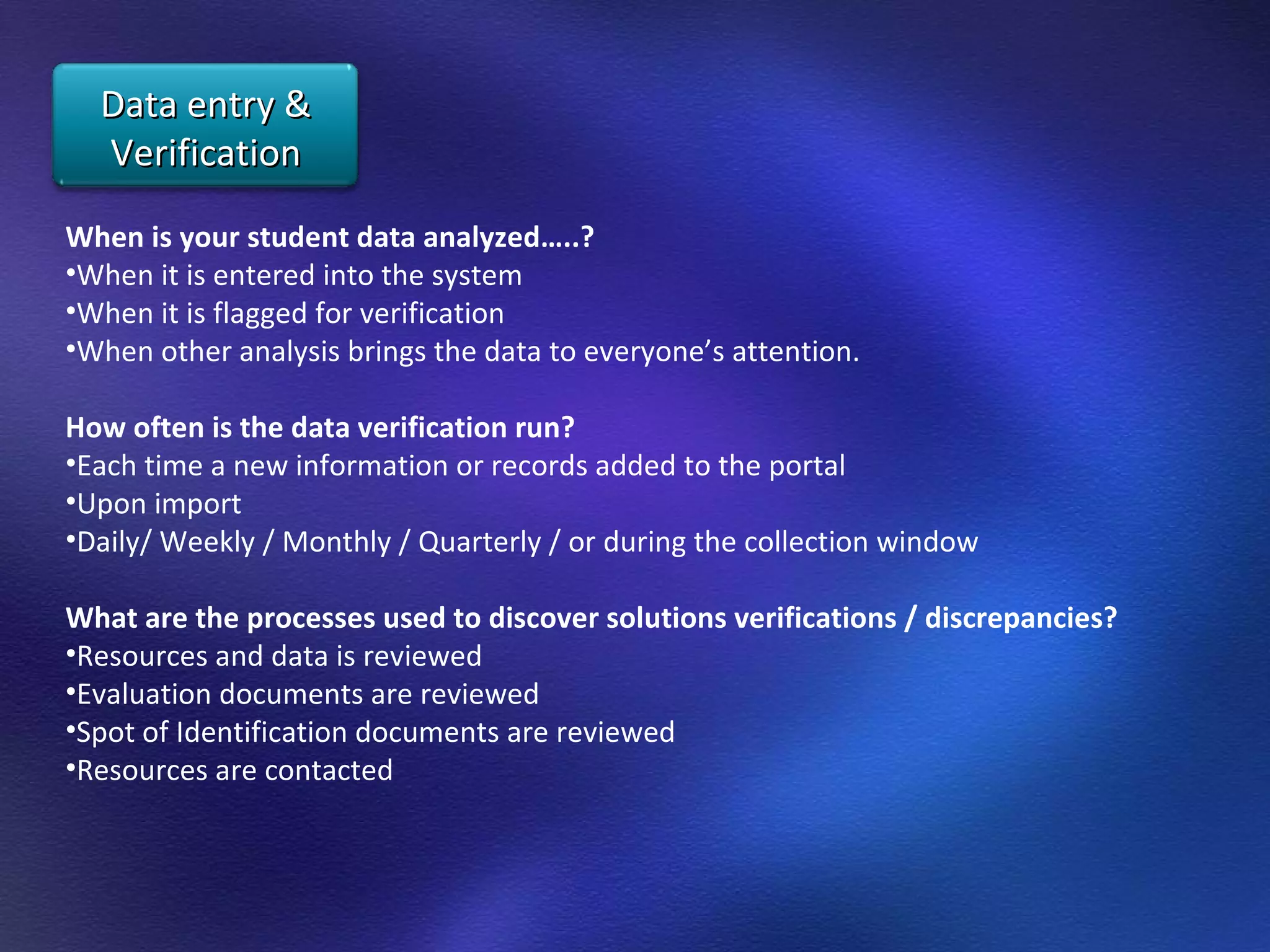 When is your student data analyzed…..?  When it is entered into the system When it is flagged for verification  When other analysis brings the data to everyone’s attention.  How often is the data verification run?  Each time a new information or records added to the portal Upon import  Daily/ Weekly / Monthly / Quarterly / or during the collection window  What are the processes used to discover solutions verifications / discrepancies?  Resources and data is reviewed  Evaluation documents are reviewed  Spot of Identification documents are reviewed  Resources are contacted Data entry & Verification 