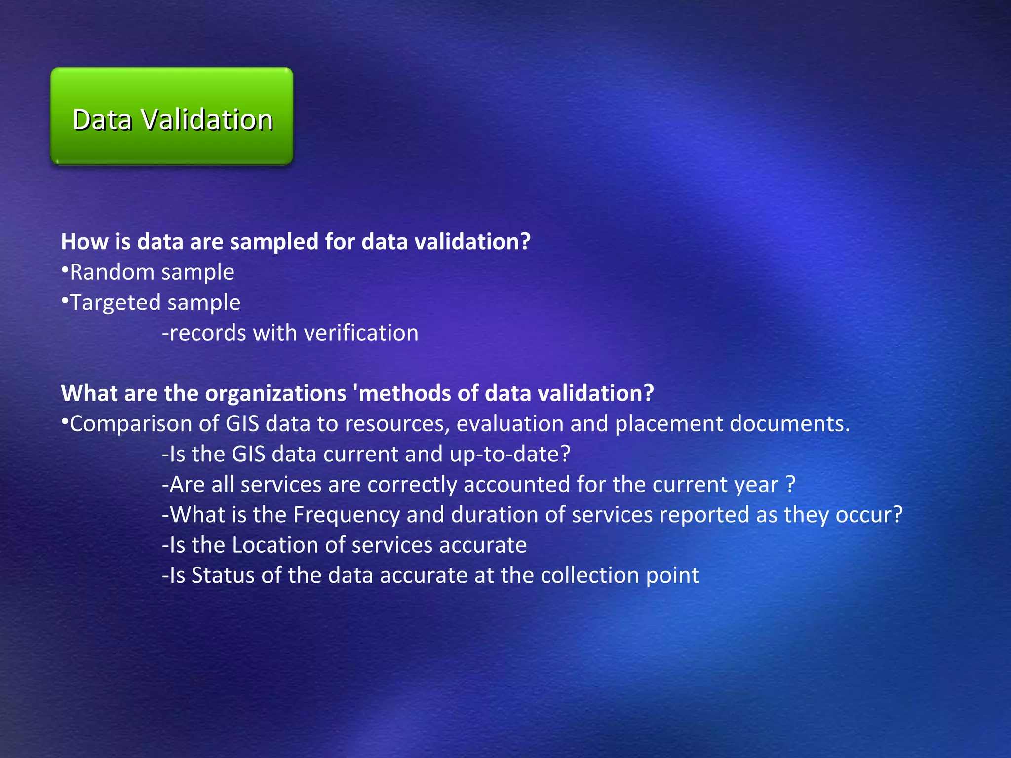 How is data are sampled for data validation?  Random sample  Targeted sample  -records with verification  What are the organizations 'methods of data validation?  Comparison of GIS data to resources, evaluation and placement documents.  -Is the GIS data current and up-to-date?  -Are all services are correctly accounted for the current year ? -What is the Frequency and duration of services reported as they occur?  -Is the Location of services accurate  -Is Status of the data accurate at the collection point  Data Validation 
