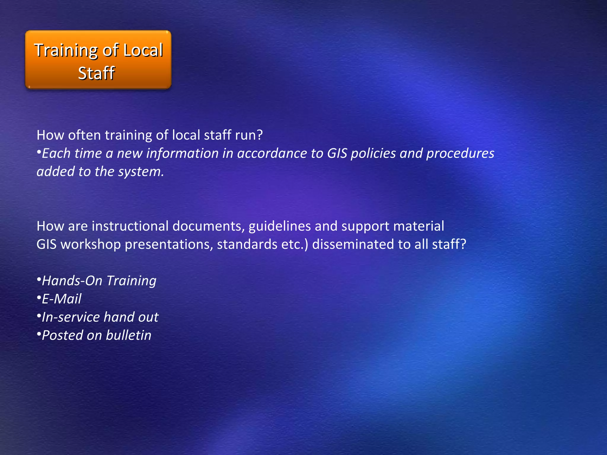 How often training of local staff run?  Each time a new information in accordance to GIS policies and procedures added to the system. How are instructional documents, guidelines and support material GIS workshop presentations, standards etc.) disseminated to all staff? Hands-On Training E-Mail  In-service hand out  Posted on bulletin Training of Local Staff  