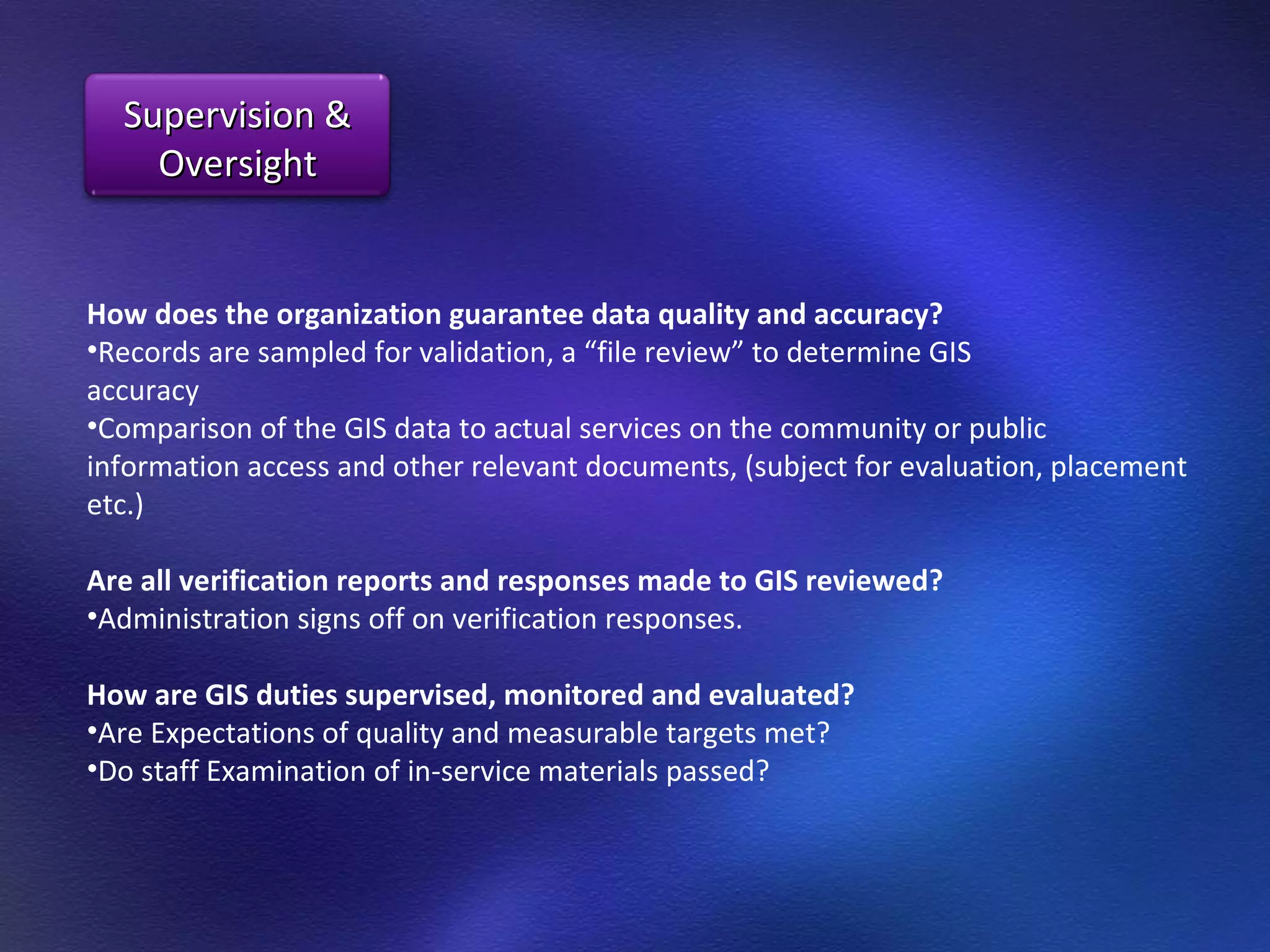 How does the organization guarantee data quality and accuracy?  Records are sampled for validation, a “file review” to determine GIS  accuracy  Comparison of the GIS data to actual services on the community or public information access and other relevant documents, (subject for evaluation, placement etc.)  Are all verification reports and responses made to GIS reviewed?  Administration signs off on verification responses.  How are GIS duties supervised, monitored and evaluated?  Are Expectations of quality and measurable targets met? Do staff Examination of in-service materials passed? Supervision & Oversight 