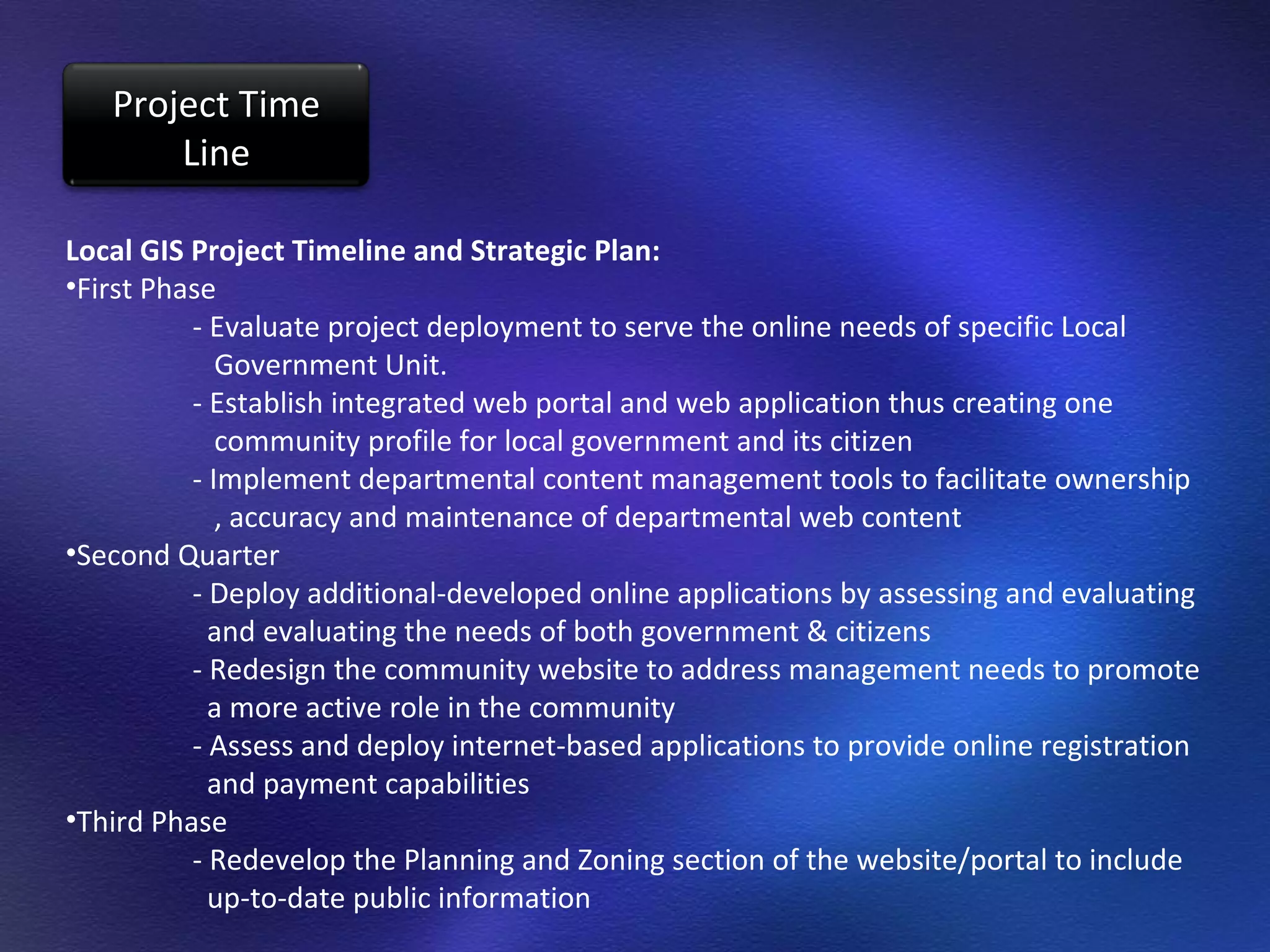 Local GIS Project Timeline and Strategic Plan: First Phase - Evaluate project deployment to serve the online needs of specific Local    Government Unit. - Establish integrated web portal and web application thus creating one    community profile for local government and its citizen - Implement departmental content management tools to facilitate ownership    , accuracy and maintenance of departmental web content Second Quarter - Deploy additional-developed online applications by assessing and evaluating   and evaluating the needs of both government & citizens - Redesign the community website to address management needs to promote   a more active role in the community - Assess and deploy internet-based applications to provide online registration   and payment capabilities Third Phase - Redevelop the Planning and Zoning section of the website/portal to include    up-to-date public information Project Time Line 