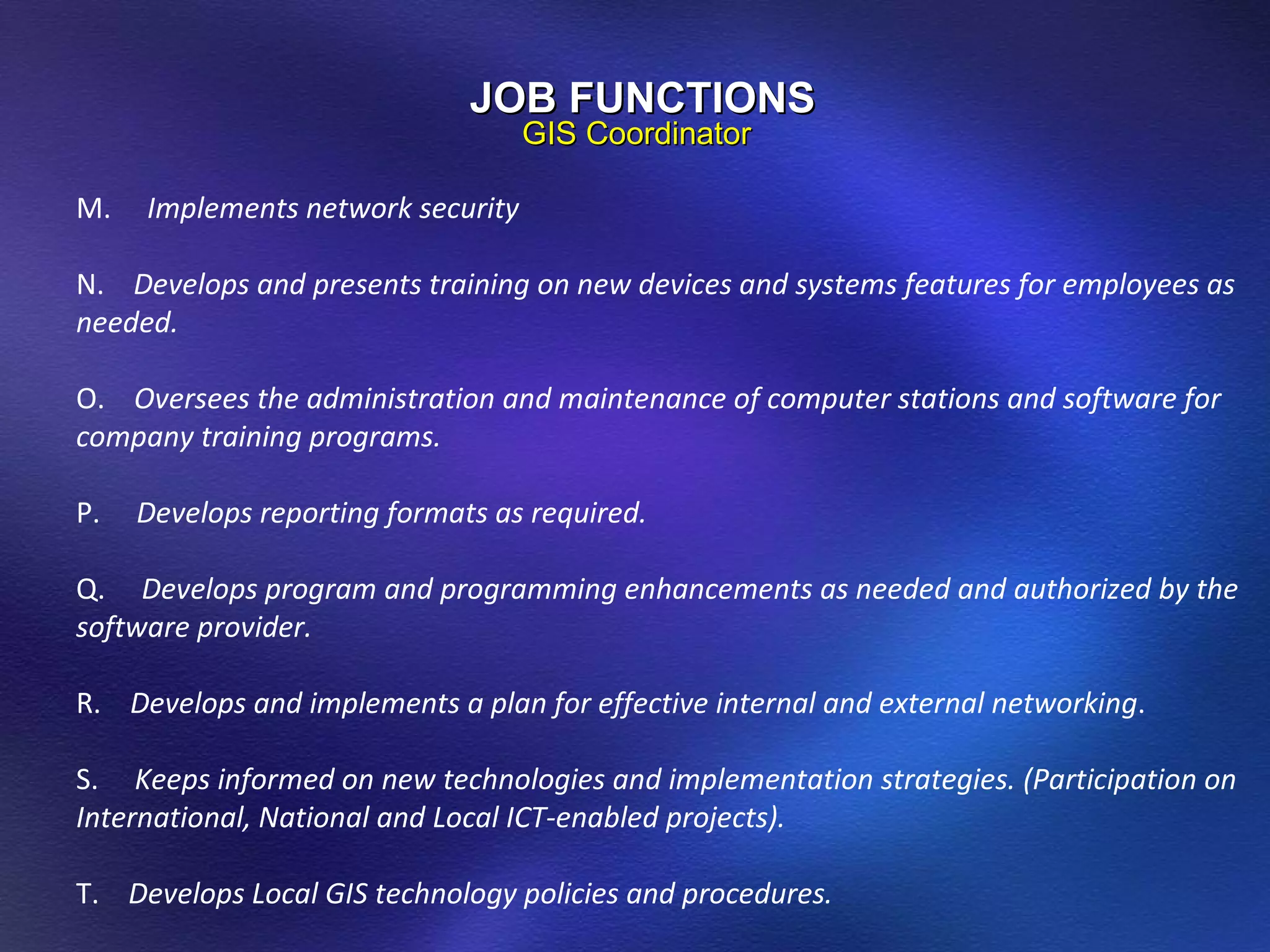 M.  Implements network security N.  Develops and presents training on new devices and systems features for employees as needed. O.  Oversees the administration and maintenance of computer stations and software for company training programs. P.  Develops reporting formats as required. Q.  Develops program and programming enhancements as needed and authorized by the software provider. R.  Develops and implements a plan for effective internal and external networking . S.  Keeps informed on new technologies and implementation strategies. (Participation on International, National and Local ICT-enabled projects).  T.  Develops Local GIS technology policies and procedures. JOB FUNCTIONS GIS Coordinator 