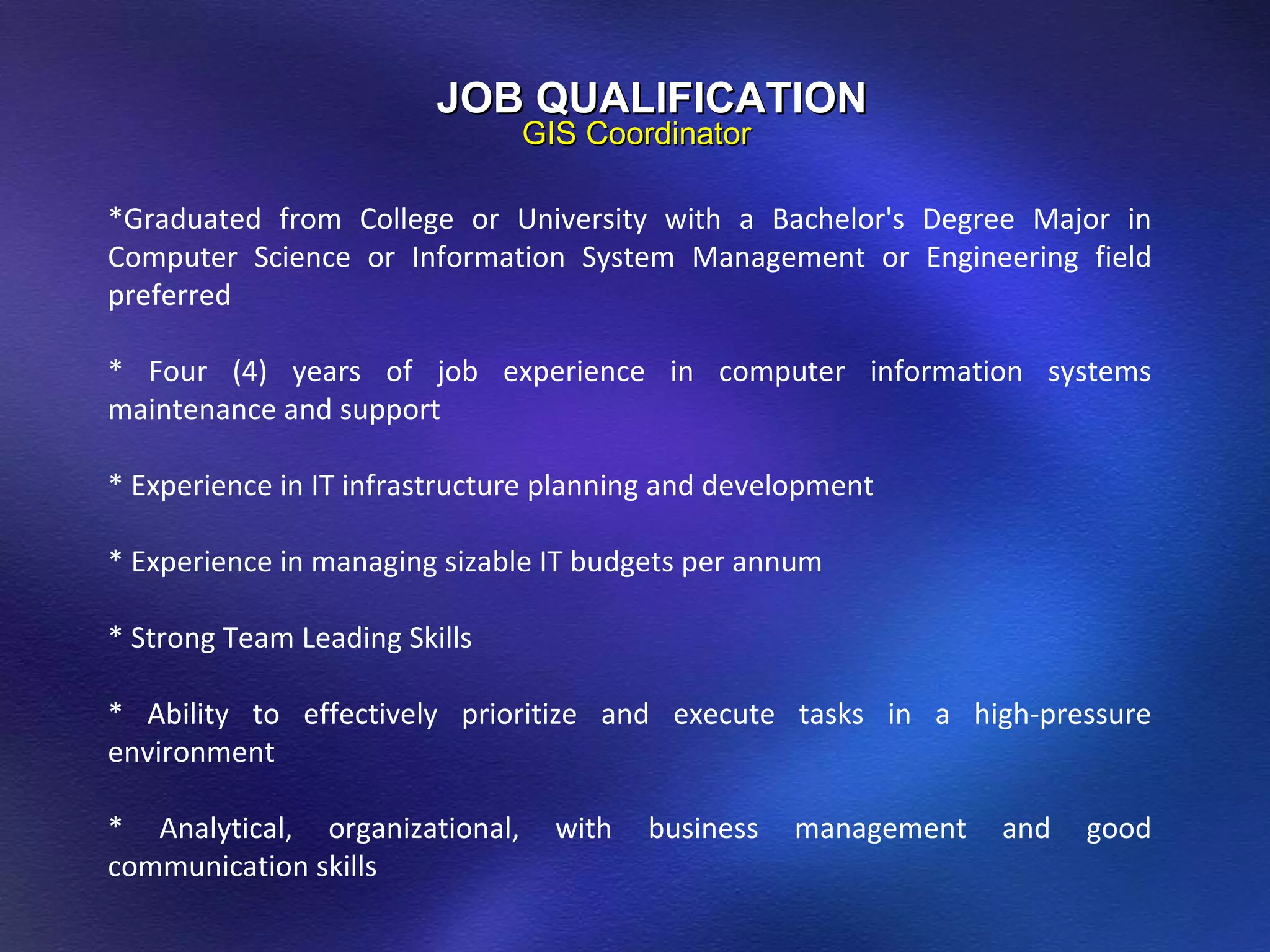 JOB QUALIFICATION GIS Coordinator *Graduated from College or University with a Bachelor's Degree Major in Computer Science or Information System Management or Engineering field preferred   * Four (4) years of job experience in computer information systems maintenance and support   * Experience in IT infrastructure planning and development   * Experience in managing sizable IT budgets per annum   * Strong Team Leading Skills   * Ability to effectively prioritize and execute tasks in a high-pressure environment   * Analytical, organizational, with business management and good communication skills 