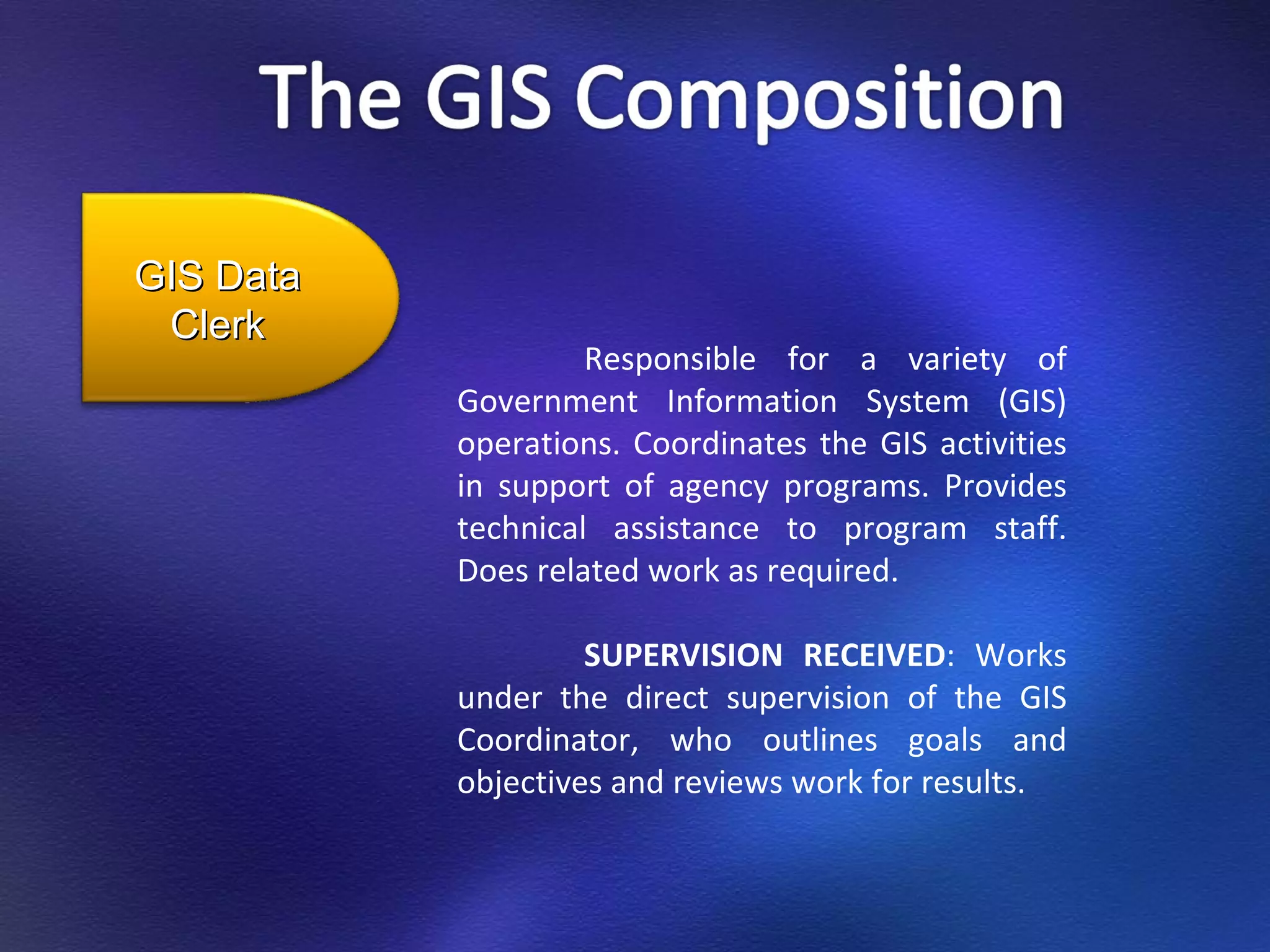 Responsible for a variety of Government Information System (GIS) operations. Coordinates the GIS activities in support of agency programs. Provides technical assistance to program staff. Does related work as required. SUPERVISION RECEIVED : Works under the direct supervision of the GIS Coordinator, who outlines goals and objectives and reviews work for results. GIS Data Clerk 