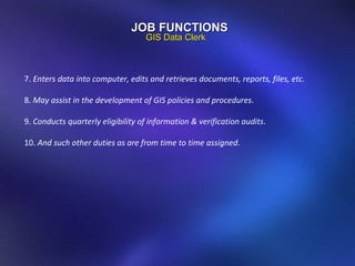 JOB FUNCTIONS GIS Data Clerk 7.  Enters data into computer, edits and retrieves documents, reports, files, etc. 8.  May assist in the development of GIS policies and procedures . 9.  Conducts quarterly eligibility of information & verification audits . 10.  And such other duties as are from time to time assigned . 