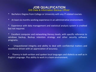 JOB QUALIFICATION GIS Data & Information Backup Officer *  Bachelors Degree from College or University with any IT-related courses.   *  At least six months working experience in an administrative environment.   *  Experience with data management and statistical analysis system is credited but not required.   *  Excellent computer and networking literacy levels, with specific reference to windows backup, Backup retention strategy and other security software programs.   Unquestioned integrity and ability to deal with confidential matters and excellence driven with an appreciation of accuracy. Fluency in both written and spoken local languages and dialects as well as in English Language. Plus ability to work in a team environment.  