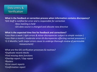 What is the feedback or correction process when information contains discrepancy?  GIS Staff is notified for error and is responsible for correction  -New meeting is held  -GIS data source is changed and allocate new directive What is the expected time line for feedback and corrections? Less than a week ( light errors & minor discrepancies subject to simple revision ) Less than a month ( moderate errors & discrepancies effecting normal processes ) 2-3 Months ( with major errors cause to undergo thorough review of permissible  reassessment) What are the GIS verification processes & routines? Duplicate record checks  Find missing data functions Overlap report / Gap report  Rosters  Error count reports  Confirmation report  Data entry & Verification 