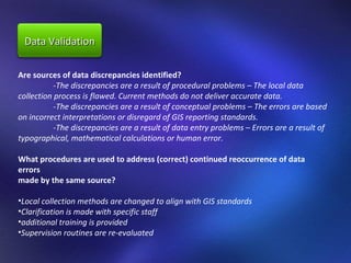 Are sources of data discrepancies identified?  -The discrepancies are a result of procedural problems – The local data  collection process is flawed. Current methods do not deliver accurate data.  -The discrepancies are a result of conceptual problems – The errors are based on incorrect interpretations or disregard of GIS reporting standards.  -The discrepancies are a result of data entry problems – Errors are a result of  typographical, mathematical calculations or human error.  What procedures are used to address (correct) continued reoccurrence of data errors  made by the same source?  Local collection methods are changed to align with GIS standards  Clarification is made with specific staff  additional training is provided  Supervision routines are re-evaluated Data Validation 
