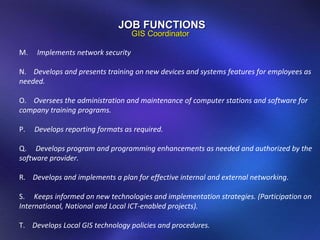 M.  Implements network security N.  Develops and presents training on new devices and systems features for employees as needed. O.  Oversees the administration and maintenance of computer stations and software for company training programs. P.  Develops reporting formats as required. Q.  Develops program and programming enhancements as needed and authorized by the software provider. R.  Develops and implements a plan for effective internal and external networking . S.  Keeps informed on new technologies and implementation strategies. (Participation on International, National and Local ICT-enabled projects).  T.  Develops Local GIS technology policies and procedures. JOB FUNCTIONS GIS Coordinator 
