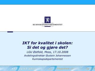 IKT for kvalitet i skolen:
  Si det og gjøre det?
  LGU Østfold, Moss, 17.10.2008
Avdelingsdirektør Øystein Johannessen
       Kunnskapsdepartementet
 