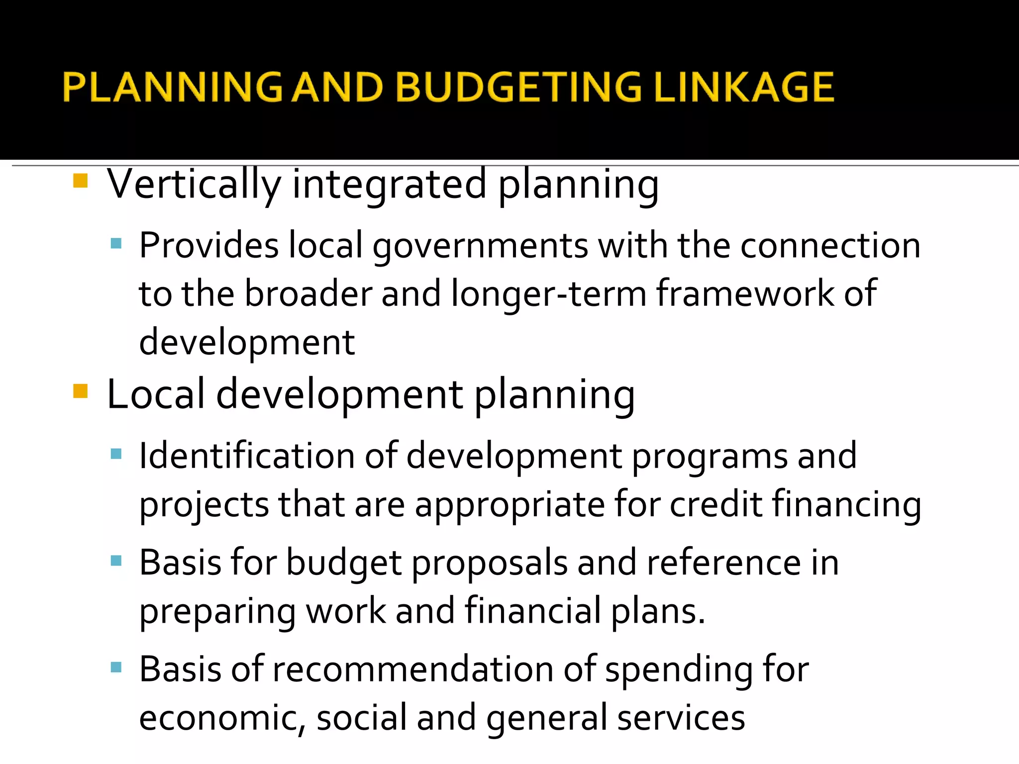 Vertically integrated planning Provides local governments with the connection to the broader and longer-term framework of development Local development planning Identification of development programs and projects that are appropriate for credit financing Basis for budget proposals and reference in preparing work and financial plans. Basis of recommendation of spending for economic, social and general services 