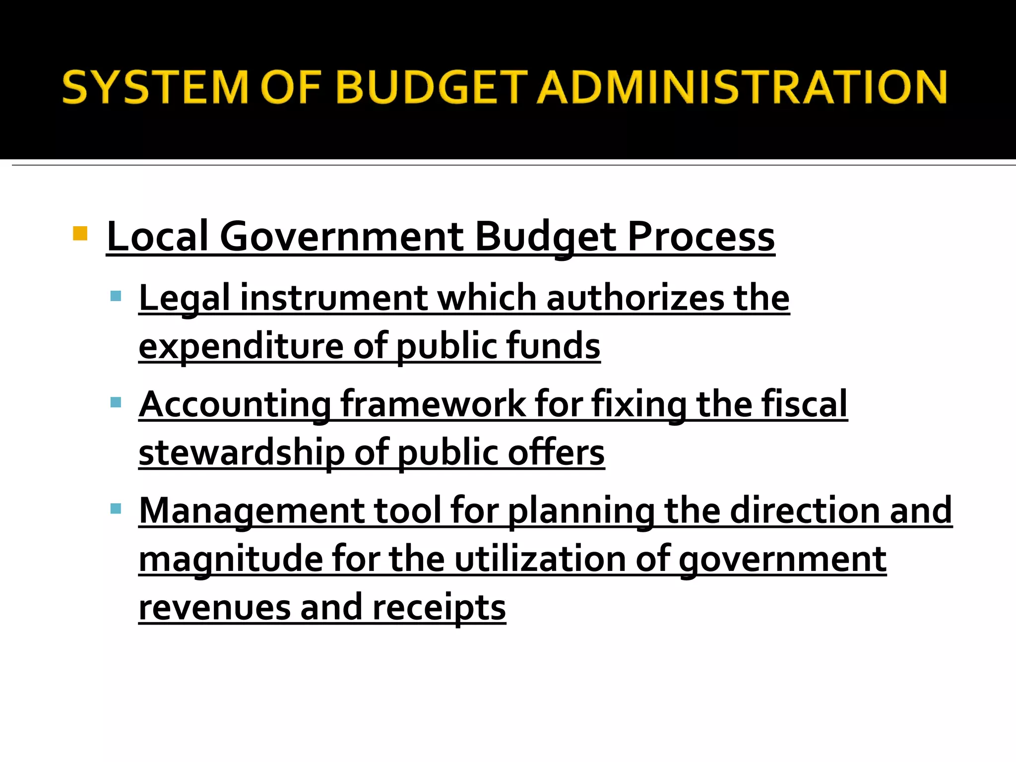 Local Government Budget Process Legal instrument which authorizes the expenditure of public funds Accounting framework for fixing the fiscal stewardship of public offers Management tool for planning the direction and magnitude for the utilization of government revenues and receipts 