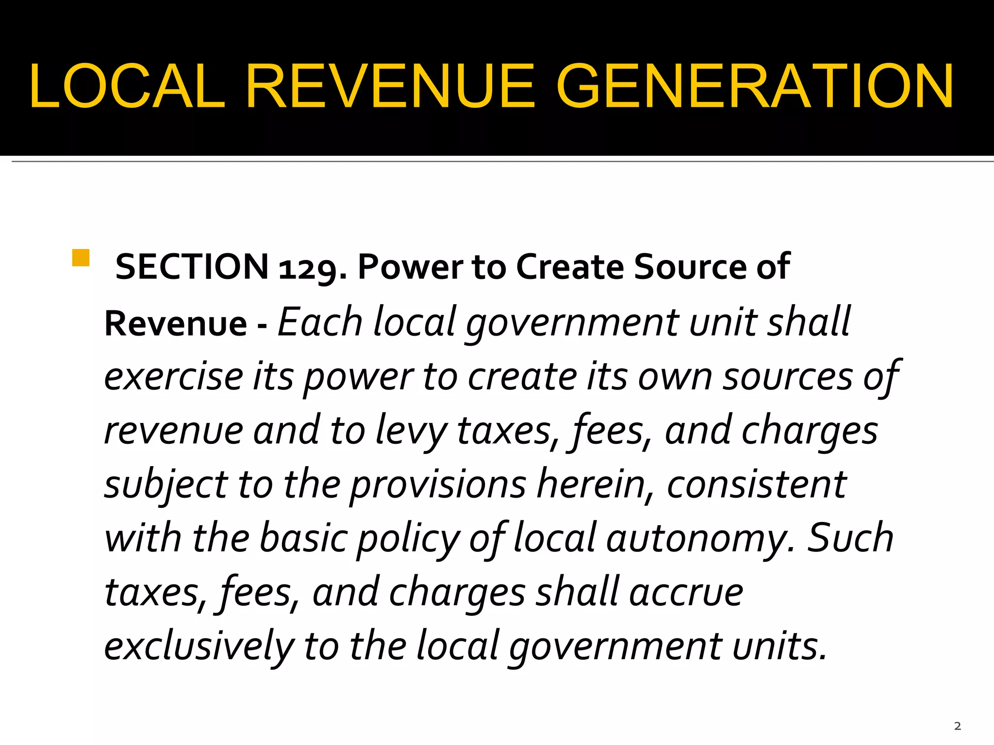 SECTION 129. Power to Create Source of Revenue -  Each local government unit shall exercise its power to create its own sources of revenue and to levy taxes, fees, and charges subject to the provisions herein, consistent with the basic policy of local autonomy. Such taxes, fees, and charges shall accrue exclusively to the local government units.  LOCAL REVENUE GENERATION  