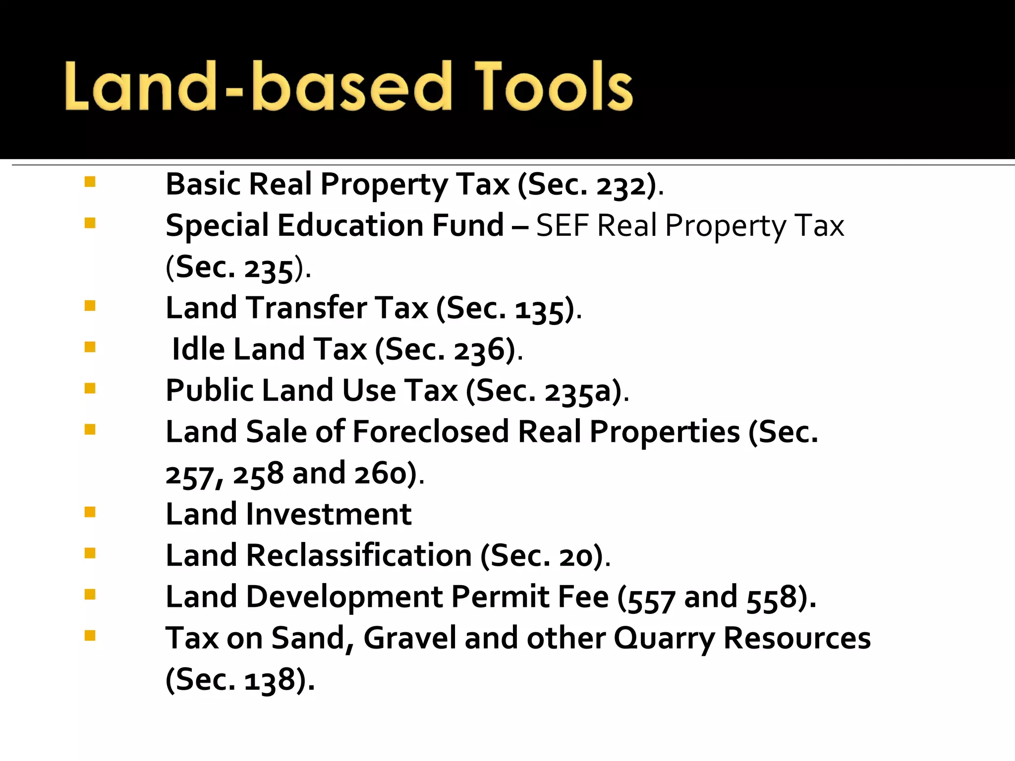 Basic Real Property Tax (Sec. 232) . Special Education Fund –  SEF Real Property Tax ( Sec. 235 ). Land Transfer Tax (Sec. 135) . Idle Land Tax (Sec. 236) . Public Land Use Tax (Sec. 235a) . Land Sale of Foreclosed Real Properties (Sec. 257, 258 and 260) . Land Investment Land Reclassification (Sec. 20) . Land Development Permit Fee (557 and 558). Tax on Sand, Gravel and other Quarry Resources (Sec. 138). 
