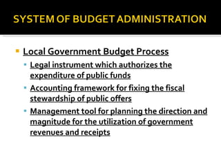 Local Government Budget Process Legal instrument which authorizes the expenditure of public funds Accounting framework for fixing the fiscal stewardship of public offers Management tool for planning the direction and magnitude for the utilization of government revenues and receipts 