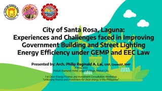 City of Santa Rosa, Laguna:
Experiences and Challenges faced in Improving
Government Building and Street Lighting
Energy Efficiency under GEMP and EEC Law
Presented by: Arch. Philip Reginald A. Lai, UAP, GreenAP, RMP
31 May 2022
Makati Diamond Hotel, Legazpi Village, Makati City
1 st Clean Energy Finance and Investment Consultation Workshop
“Unlocking finance and investment for clean energy in the Philippines”
 