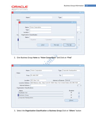 Business Group Information 13 
2. Give Business Group Name as ‘Vision Corporation’ and Click on ‘Find’ 
3. Select the Organization Classification as Business Group Click on ‘Others’ button  