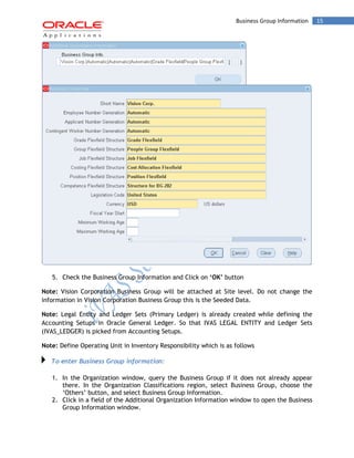 Business Group Information 15 
5. Check the Business Group Information and Click on ‘OK’ button 
Note: Vision Corporation Business Group will be attached at Site level. Do not change the information in Vision Corporation Business Group this is the Seeded Data. 
Note: Legal Entity and Ledger Sets (Primary Ledger) is already created while defining the Accounting Setups in Oracle General Ledger. So that IVAS LEGAL ENTITY and Ledger Sets (IVAS_LEDGER) is picked from Accounting Setups. 
Note: Define Operating Unit in Inventory Responsibility which is as follows To enter Business Group information: 
1. In the Organization window, query the Business Group if it does not already appear there. In the Organization Classifications region, select Business Group, choose the ‘Others’ button, and select Business Group Information. 
2. Click in a field of the Additional Organization Information window to open the Business Group Information window.  