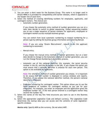 Business Group Information 16 
3. You can enter a short name for the Business Group. This name is no longer used in Oracle HRMS it is provided for compatibility with earlier releases, where it appeared in the header line of each form. 
4. Select the method of creating identifying numbers for employees, applicants, and contingent workers. The choices are: 
o Automatic number generation. 
If you choose the automatic entry method of number generation you can at a later date decide to switch to global sequencing. Global sequencing enables you to use a single sequence of person numbers for applicants, employees or contingent workers across multiple business groups. 
You can switch from local automatic numbering to manual numbering for a person type by editing the business group information and selecting Manual. 
Note: If you are using ‘Oracle iRecruitment’, ensure to set the applicant numbering to Automatic. 
o Manual entry. 
If you choose the manual entry method of number generation, but at a later date decide to change to the Automatic method of number generation, you can run the Change Person Numbering to Automatic process. 
o Automatic use of the national identifier (for example, the social security number in the US, and the NI number in the UK). If you choose this option you must ensure that a national identifier is entered for each new person. This option is not available for applicants. 
Note: For whichever method of number generation you choose, it is important to be aware that the number is displayed in various windows and reports. Therefore, if you choose the national identifier method, the person's national identifier is displayed. 
o Employee numbering for contingent worker. This option allows you to use the same sequence of numbers for contingent workers as you use for your employees. For example, you enter an employee and the application gives the employee number 101. If the next person entered is a contingent worker they receive the number 102. 
5. Select the names of the key flex field structures you want to use in this Business Group. 
6. Select the appropriate Legislation Code and default currency. The Legislation Code determines the startup data you can access and the contents of some legislation- specific windows. 
Mexico only: Specify MXN as the currency. Do not select MXP.  