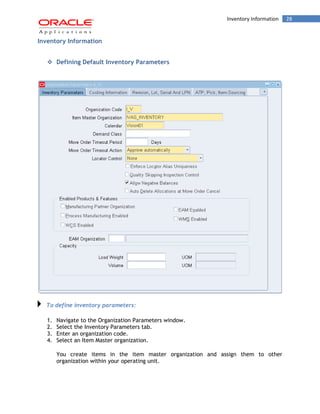 Inventory Information 28 
Inventory Information 
 Defining Default Inventory Parameters 
To define inventory parameters: 
1. Navigate to the Organization Parameters window. 
2. Select the Inventory Parameters tab. 
3. Enter an organization code. 
4. Select an Item Master organization. 
You create items in the item master organization and assign them to other organization within your operating unit.  