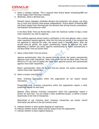 Defining Default Inventory Parameters 29 
5. Select a workday calendar. This is required when Oracle Master Scheduling/MRP and Oracle Supply Chain Planning is installed. 
6. Optionally, select a demand class. 
Demand classes segregate scheduled demand and production into groups, and allow you to track and consume those groups independently. Oracle Master Scheduling/MRP and Oracle Supply Chain Planning uses this demand class during forecast consumption, and shipment and production relief. 
In the Move Order Time-out Period field, enter the maximum number of days a move order requisition can wait for approval. 
The workflow approval process sends a notification to the item planner when a move order requisition requires approval. After the first time-out period, if the recipient has not approved or rejected the order, the system sends a reminder notice. After the second time-out period, the system automatically rejects or approves the order depending on whether you select Approve automatically or Reject automatically in the Move Order Time-out Action field. 
7. Select a Move Order Time-out Action: 
Approve automatically: After the second time-out period, the system automatically approves move order requisitions. Select this option and set the Move Order Time-out Period to 0 if you want to bypass the move order approval process and automatically approve move order requisitions. 
Reject automatically: After the second time-out period, the system automatically rejects move order requisitions. 
8. Select a locator control option: 
None: Inventory transactions within this organization do not require locator information. 
Prespecified only: Inventory transactions within this organization require a valid, predefined locator for each item. 
Dynamic entry allowed: Inventory transactions within this organization require a locator for each item. You can choose a valid, predefined locator, or define a locator dynamically at the time of transaction. 
Determined at sub inventory level: Inventory transactions use locator control information you define at the sub inventory level. 
9. Indicate whether to allow quality skipping for inspections. 
10. Indicate whether locator aliases must be unique across the organization. 
11. Indicate whether to allow negative balances.  