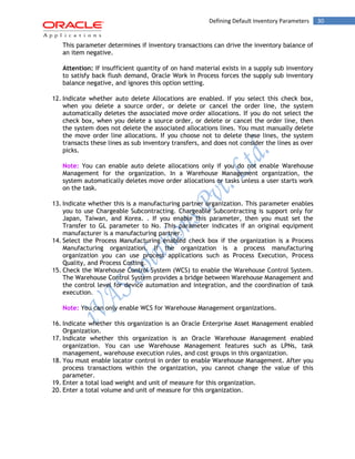 Defining Default Inventory Parameters 30 
This parameter determines if inventory transactions can drive the inventory balance of an item negative. 
Attention: If insufficient quantity of on hand material exists in a supply sub inventory to satisfy back flush demand, Oracle Work in Process forces the supply sub inventory balance negative, and ignores this option setting. 
12. Indicate whether auto delete Allocations are enabled. If you select this check box, when you delete a source order, or delete or cancel the order line, the system automatically deletes the associated move order allocations. If you do not select the check box, when you delete a source order, or delete or cancel the order line, then the system does not delete the associated allocations lines. You must manually delete the move order line allocations. If you choose not to delete these lines, the system transacts these lines as sub inventory transfers, and does not consider the lines as over picks. 
Note: You can enable auto delete allocations only if you do not enable Warehouse Management for the organization. In a Warehouse Management organization, the system automatically deletes move order allocations or tasks unless a user starts work on the task. 
13. Indicate whether this is a manufacturing partner organization. This parameter enables you to use Chargeable Subcontracting. Chargeable Subcontracting is support only for Japan, Taiwan, and Korea. . If you enable this parameter, then you must set the Transfer to GL parameter to No. This parameter indicates if an original equipment manufacturer is a manufacturing partner. 
14. Select the Process Manufacturing enabled check box if the organization is a Process Manufacturing organization. If the organization is a process manufacturing organization you can use process applications such as Process Execution, Process Quality, and Process Costing. 
15. Check the Warehouse Control System (WCS) to enable the Warehouse Control System. The Warehouse Control System provides a bridge between Warehouse Management and the control level for device automation and integration, and the coordination of task execution. 
Note: You can only enable WCS for Warehouse Management organizations. 
16. Indicate whether this organization is an Oracle Enterprise Asset Management enabled Organization. 
17. Indicate whether this organization is an Oracle Warehouse Management enabled organization. You can use Warehouse Management features such as LPNs, task management, warehouse execution rules, and cost groups in this organization. 
18. You must enable locator control in order to enable Warehouse Management. After you process transactions within the organization, you cannot change the value of this parameter. 
19. Enter a total load weight and unit of measure for this organization. 
20. Enter a total volume and unit of measure for this organization. 
 