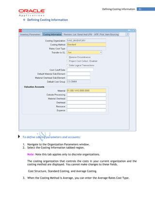 Defining Costing Information 31 
 Defining Costing Information 
To define costing parameters and accounts: 
1. Navigate to the Organization Parameters window. 
2. Select the Costing Information tabbed region. 
Note: Note this tab applies only to discrete organizations. 
The costing organization that controls the costs in your current organization and the costing method are displayed. You cannot make changes to these fields. 
Cost Structure, Standard Costing, and Average Costing. 
3. When the Costing Method is Average, you can enter the Average Rates Cost Type.  