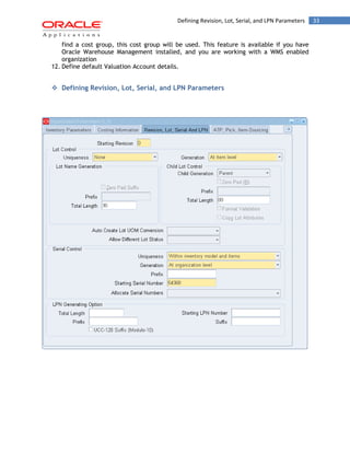 Defining Revision, Lot, Serial, and LPN Parameters 33 
find a cost group, this cost group will be used. This feature is available if you have Oracle Warehouse Management installed, and you are working with a WMS enabled organization 
12. Define default Valuation Account details. 
 Defining Revision, Lot, Serial, and LPN Parameters 
 