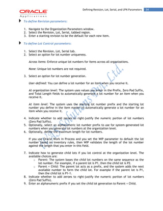 Defining Revision, Lot, Serial, and LPN Parameters 34 
To define Revision parameters: 
1. Navigate to the Organization Parameters window. 
2. Select the Revision, Lot, Serial, tabbed region. 
3. Enter a starting revision to be the default for each new item. To define Lot Control parameters: 
1. Select the Revision, Lot, Serial tab. 
2. Select an option for lot number uniqueness. 
Across items: Enforce unique lot numbers for items across all organizations. 
None: Unique lot numbers are not required. 
3. Select an option for lot number generation. 
User-defined: You can define a lot number for an item when you receive it. 
At organization level: The system uses values you enter in the Prefix, Zero Pad Suffix, and Total Length fields to automatically generate a lot number for an item when you receive it. 
At item level: The system uses the starting lot number prefix and the starting lot number you define in the item master to automatically generate a lot number for an item when you receive it. 
4. Indicate whether to add zeroes to right-justify the numeric portion of lot numbers (Zero Pad Suffix). 
5. Optionally, select an alphanumeric lot number prefix to use for system-generated lot numbers when you generate lot numbers at the organization level. 
6. Optionally, define the maximum length for lot numbers. 
If you use Oracle Work in Process and you set the WIP parameter to default the lot number based on inventory rules, then WIP validates the length of the lot number against the length that you enter in this field. 
7. Indicate how to generate child lots if you lot control at the organization level. The available choices are: 
o Parent: The system bases the child lot numbers on the same sequence as the lot number. For example, if a parent lot is P1, then the child lot is P2. 
o Parent + Child: The parent lot acts as a prefix, and the system adds the next available number to form the child lot. For example if the parent lot is P1, then the child lot is P1-1. 
8. Indicate whether to add zeroes to right-justify the numeric portion of lot numbers (Zero Pad Suffix). 
9. Enter an alphanumeric prefix if you set the child lot generation to Parent + Child.  