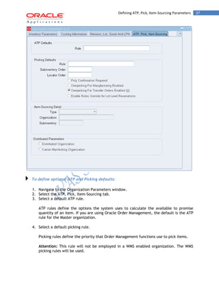 Defining ATP, Pick, Item-Sourcing Parameters 37 
To define optional ATP and Picking defaults: 
1. Navigate to the Organization Parameters window. 
2. Select the ATP, Pick, Item-Sourcing tab. 
3. Select a default ATP rule. 
ATP rules define the options the system uses to calculate the available to promise quantity of an item. If you are using Oracle Order Management, the default is the ATP rule for the Master organization. 
4. Select a default picking rule. 
Picking rules define the priority that Order Management functions use to pick items. 
Attention: This rule will not be employed in a WMS enabled organization. The WMS picking rules will be used.  