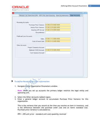 Defining Other Account Parameters 41 
To define Receiving Account information: 
1. Navigate to the Organization Parameters window. 
Note: When you set up accounts the primary ledger restricts the legal entity and operating unit. 
2. Select the Other Accounts tabbed region. 
3. Enter a general ledger account to accumulate Purchase Price Variance for this organization. 
This is the variance that you record at the time you receive an item in inventory, and is the difference between the purchase order cost and an item's standard cost. Purchase price variance is calculated as: 
PPV = (PO unit price - standard unit cost) quantity received  