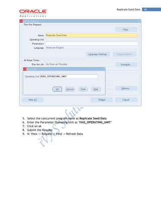 Replicate Seed Data 46 
5. Select the concurrent program name as Replicate Seed Data 
6. Enter the Parameter Operating Unit as ‘IVAS_OPERATING_UNIT’ 
7. Click on ok 
8. Submit the Request 
9. N: View -> Request -> Find -> Refresh Data  