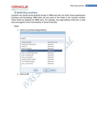 Multi-Org Locations 51 
IV. Multi-Org Locations 
Locations are shared across Business Groups in HRMS and with two other Oracle applications: Inventory and Purchasing. HRMS does not use some of the fields in the Location window. These fields are disabled for HRMS users. For example, the Legal Address check box is read- only and supports future functionality in Oracle Financials. 
Steps: 
1. Switch to Inventory Responsibility 
2. Click on OK 
 