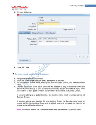 Multi-Org Locations 55 
7. Click on OK button 
8. Save and Close 
To enter a work location and its address: 
1. Navigate to the Locations window. 
2. Enter the name of the location, and a description if required. 
3. For information on the Name, Description, Inactive Date, Global, and Address Details fields. 
4. Uncheck the Global check box if you want the location to only be available within the default Business Group of your current responsibility. Accept the default if you want the location to be a global location and therefore available to all Business Groups. 
If you are setting up a global location, the location name must be unique across all Business Groups. 
If you are setting up a location for one Business Group, the location name must be unique within that Business Group and all global locations, but does not have to be unique across all Business Groups. 
Note: You cannot amend the Global check box once you have set up your location.  