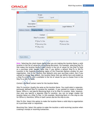 Multi-Org Locations 57 
Note: Selecting the check boxes means that you are making the location Name a valid location in the list of values on a Purchasing document. For example, selecting Ship-To Site makes the location Name a valid choice in the list of values for the Ship-To field on a purchase order header. Note that if you define a default Ship-To or Bill-To Location in the Supplier-Purchasing region of the Financials Options window for your organization, that is the location that defaults onto your purchase orders. But if you wanted to change that default, the location Name that you define here and enable as a Ship-To or Bill-To site is available in the list of values for you to choose from in the Ship-To or Bill-To fields. 
Contact: Optional contact name for the location Name. 
Ship-To Location: Usually the same as the location Name. You could select a separate, previously defined Ship-To Location-for example, if you wanted to create a location Name, Office A, and specify Receiving Dock A as its Ship-To Location. Note, however, that once you specify a separate Ship-To Location, you can no longer enable the location Name as a Ship-To Site. In this example, Receiving Dock A is the ship-to site for Office A; therefore, Office A itself cannot also be the ship-to site. 
Ship-To Site: Select this option to make the location Name a valid ship-to organization on a purchase order or requisition. 
Receiving Site: Select this option to make the location a valid receiving Location when creating a receipt or receiving transaction.  