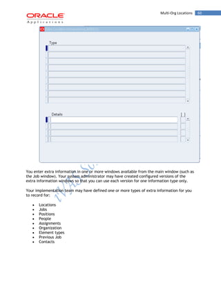 Multi-Org Locations 60 
You enter extra information in one or more windows available from the main window (such as the Job window). Your system administrator may have created configured versions of the extra information windows so that you can use each version for one information type only. 
Your implementation team may have defined one or more types of extra information for you to record for: Locations Jobs Positions People Assignments Organization Element types Previous Job Contacts  