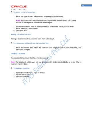 61 
To enter extra information: 
1. Enter the type of extra information, for example Job Category. 
Note: To access extra information in the Organization window select the Others button in the Organization Classifications region. 
2. Click in the Details field to display the extra information fields you can enter. 
3. Enter your extra information. 
4. Save your work. 
Making Locations Inactive 
Making a location inactive prevents users from selecting it. To remove an address from the Location list: 
1. Enter an inactive date when the location is no longer in use in your enterprise, and save your changes. 
Deleting Locations 
You can delete locations that have not been used. 
Note: If a location is still in use, but you do not want it to be selected today or in the future, enter an inactive date. To delete a location: 
1. Query the location you want to delete. 
2. Delete the location. 
3. Save the changes. 

