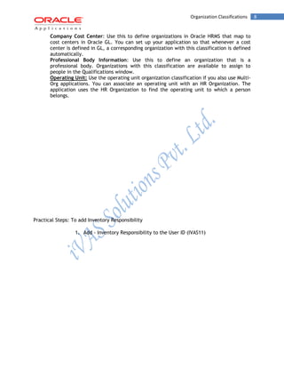 Organization Classifications 8 
Company Cost Center: Use this to define organizations in Oracle HRMS that map to cost centers in Oracle GL. You can set up your application so that whenever a cost center is defined in GL, a corresponding organization with this classification is defined automatically. 
Professional Body Information: Use this to define an organization that is a professional body. Organizations with this classification are available to assign to people in the Qualifications window. 
Operating Unit: Use the operating unit organization classification if you also use Multi- Org applications. You can associate an operating unit with an HR Organization. The application uses the HR Organization to find the operating unit to which a person belongs. 
Practical Steps: To add Inventory Responsibility 
1. Add - Inventory Responsibility to the User ID (IVAS11)  