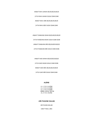 ANGKAT BAHU KANAN GELEK,GELEK,GELEK
JATUH BAHU KANAN DUDUK DIAM-DIAM
ANGKAT BAHU KIRI GELEK,GELEK,GELEK
JATUH BAHU KIRI DUDUK DIAM-DIAM
ANGKAT PUNGGUNG KANAN GELEK,GELEK,GELEK
JATUH PUNGGUNG KANAN DUDUK DIAM-DIAM
ANGKAT PUNGGUNG KIRI GELEK,GELEK,GELEK
JATUH PUNGGUNG KIRI DUDUK DIAM-DIAM
ANGKAT KAKI KANAN GELEK,GELEK,GELEK
JATUH KAKI KANAN DUDUK DIAM-DIAM
ANGKAT KAKI KIRI GELEK,GELEK,GELEK
JATUH KAKI KIRI DUDUK DIAM-DIAM
ALONG
A. L. O. N. G. ALONG
A. L. O. N. G. ALONG
A. L. O. N. G. ALONG
CERDIK, BIJAK, PINTAR
A.L. O. N. G. ALONG
AIR PASANG DALAM
AIR PASANG MALAM
SURUT PUKUL LIMA
 