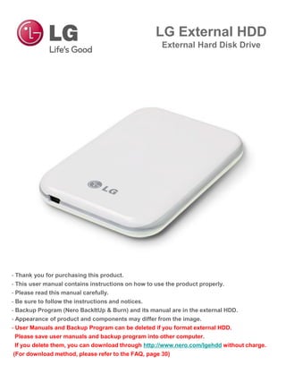 LG External HDD
External Hard Disk Drive
- Thank you for purchasing this product.
- This user manual contains instructions on how to use the product properly.
- Please read this manual carefully.
- Be sure to follow the instructions and notices.
- Backup Program (Nero BackItUp & Burn) and its manual are in the external HDD.
- Appearance of product and components may differ from the image.
- User Manuals and Backup Program can be deleted if you format external HDD.
Please save user manuals and backup program into other computer.
If you delete them, you can download through http://www.nero.com/lgehdd without charge.
(For download method, please refer to the FAQ, page 30)
 