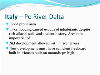 Italy – Po River Delta
Flood prone area
1950s flooding caused exodus of inhabitants despite
 rich alluvial soils and ancient history. Area now
 impoverished
NO development allowed within river levees
New development must have sufficient freeboard
 built in. Houses built on mounds 3m high.
 