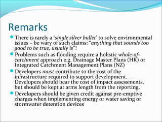 Remarks
There is rarely a ‘single silver bullet’ to solve environmental
 issues – be wary of such claims: “anything that sounds too
 good to be true, usually is”!
Problems such as flooding require a holistic whole-of-
 catchment approach e.g. Drainage Master Plans (HK) or
 Integrated Catchment Management Plans (NZ)
Developers must contribute to the cost of the
 infrastructure required to support development.
 Developers should bear the cost of impact assessments,
 but should be kept at arms length from the reporting.
Developers should be given credit against pre-emptive
 charges when implementing energy or water saving or
 stormwater detention devices
 
