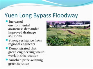 Yuen Long Bypass Floodway
Increased
 environmental
 awareness demanded
 improved drainage
 solutions
Strong resistance from
 regional engineers
Demonstrated that
 green engineering would
 work in this location
Another ‘prize-winning’
 green solution
 
