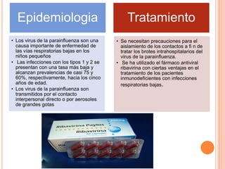 Epidemiologia
• Los virus de la parainfluenza son una
causa importante de enfermedad de
las vías respiratorias bajas en los
niños pequeños
• Las infecciones con los tipos 1 y 2 se
presentan con una tasa más baja y
alcanzan prevalencias de casi 75 y
60%, respectivamente, hacia los cinco
años de edad.
• Los virus de la parainfluenza son
transmitidos por el contacto
interpersonal directo o por aerosoles
de grandes gotas
Tratamiento
• Se necesitan precauciones para el
aislamiento de los contactos a fi n de
tratar los brotes intrahospitalarios del
virus de la parainfluenza.
• Se ha utilizado el fármaco antiviral
ribavirina con ciertas ventajas en el
tratamiento de los pacientes
inmunodeficientes con infecciones
respiratorias bajas.
 