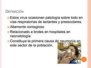 DEFINICIÓN
 Estos virus ocasionan patología sobre todo en
vías respiratorias de lactantes y preescolares.
 Altamente contagioso
 Relacionado a brotes en hospitales en
neonatología
 Constituye la primera causa de neumonía en
este sector de la población.
 