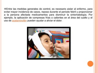 Entre las medidas generales de control, es necesario aislar al enfermo, para
evitar mayor incidencia de casos, reposo durante el periodo febril y proporcionar
a la persona afectada medicamentos para disminuir la sintomatología. Por
ejemplo, la aplicación de compresas frías o calientes en el área del cuello y el
uso de acetaminofén pueden ayudar a aliviar el dolor.
 