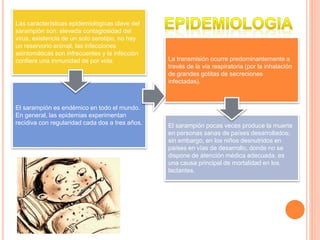 Las características epidemiológicas clave del
sarampión son: elevada contagiosidad del
virus, existencia de un solo serotipo, no hay
un reservorio animal, las infecciones
asintomáticas son infrecuentes y la infección
confiere una inmunidad de por vida. La transmisión ocurre predominantemente a
través de la vía respiratoria (por la inhalación
de grandes gotitas de secreciones
infectadas).
El sarampión es endémico en todo el mundo.
En general, las epidemias experimentan
recidiva con regularidad cada dos a tres años. El sarampión pocas veces produce la muerte
en personas sanas de países desarrollados;
sin embargo, en los niños desnutridos en
países en vías de desarrollo, donde no se
dispone de atención médica adecuada, es
una causa principal de mortalidad en los
lactantes.
 