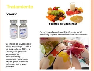Vacuna
El empleo de la vacuna del
virus del sarampión muerto
se suspendió en 1970, ya
que algunas personas
vacunadas se
sensibilizaron y
presentaron sarampión
atípico grave cuando se
infectaron con el virus
silvestre.
Se recomienda que todos los niños, personal
sanitario y viajeros internacionales sean vacunados.
 